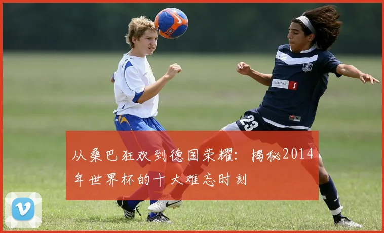 从桑巴狂欢到德国荣耀：揭秘2014年世界杯的十大难忘时刻