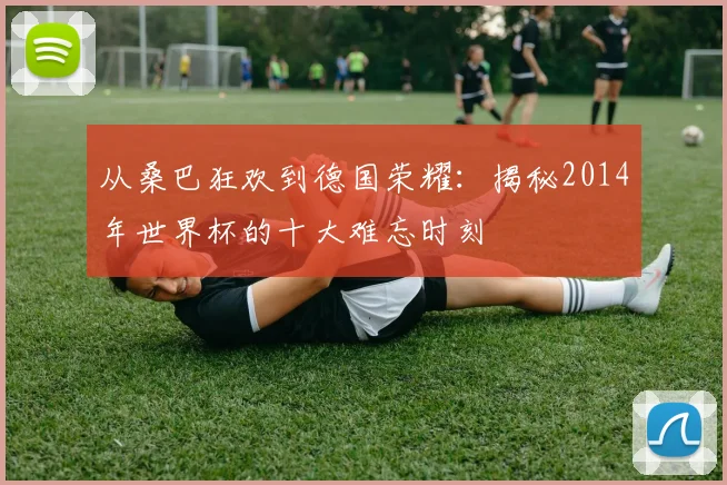 从桑巴狂欢到德国荣耀：揭秘2014年世界杯的十大难忘时刻