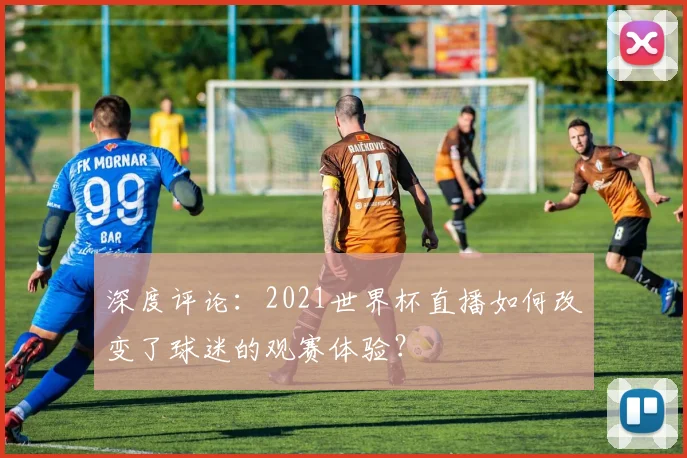 深度评论：2021世界杯直播如何改变了球迷的观赛体验？