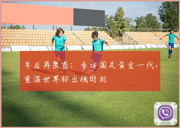 年后再聚首：专访国足黄金一代，重温世界杯出线时刻