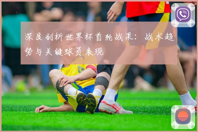 深度剖析世界杯首轮战果：战术趋势与关键球员表现