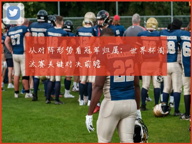 从对阵形势看冠军归属：世界杯淘汰赛关键对决前瞻