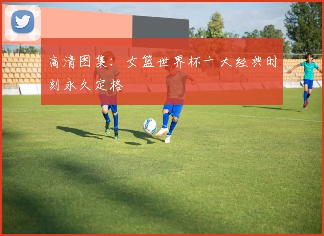 高清图集：女篮世界杯十大经典时刻永久定格