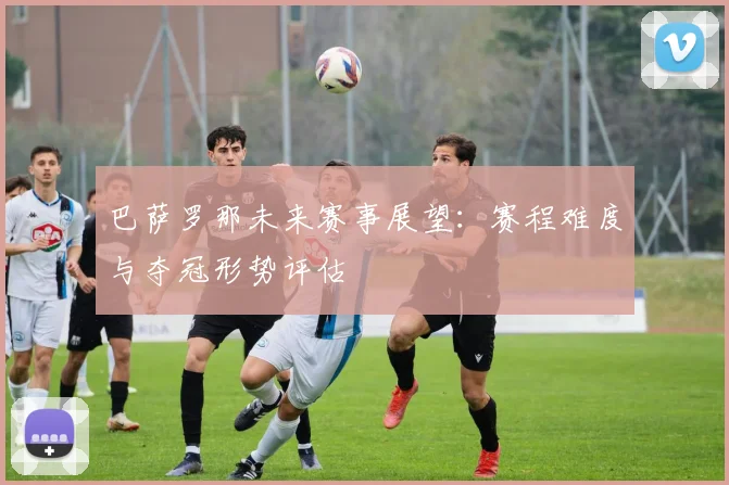 巴萨罗那未来赛事展望：赛程难度与夺冠形势评估