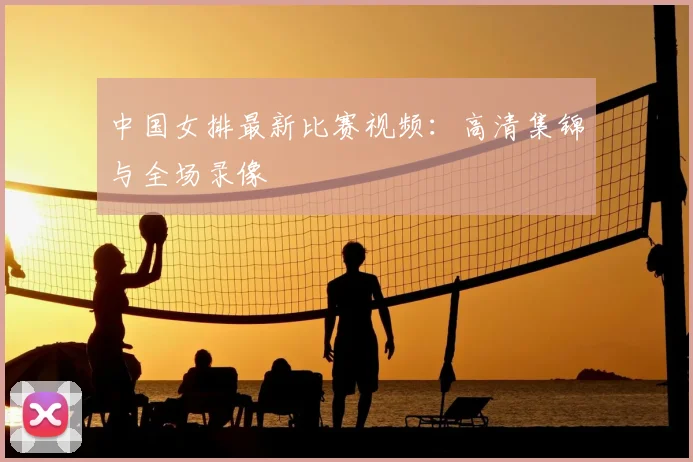 中国女排最新比赛视频：高清集锦与全场录像