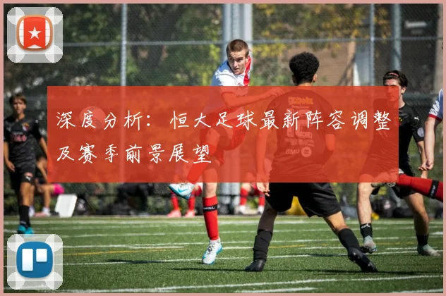 深度分析：恒大足球最新阵容调整及赛季前景展望