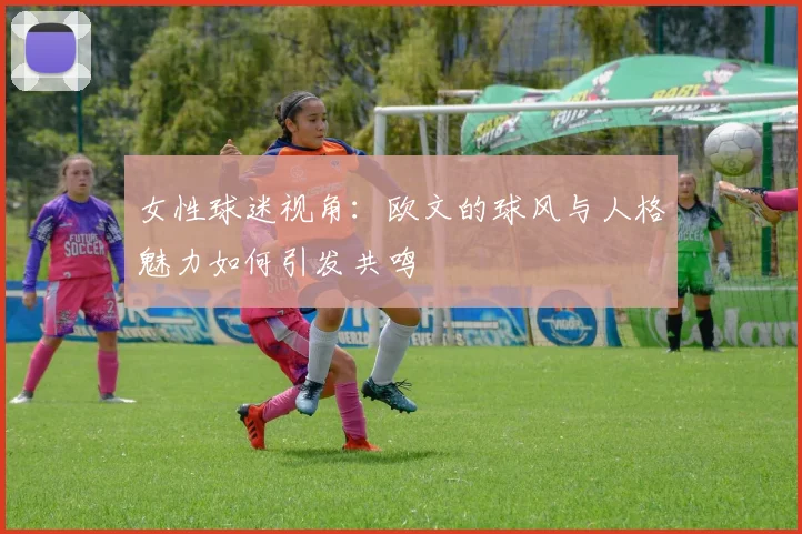 女性球迷视角：欧文的球风与人格魅力如何引发共鸣