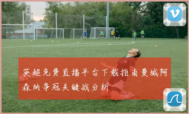 英超免费直播平台下载指南曼城阿森纳争冠关键战分析