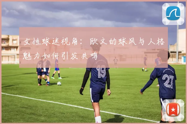 女性球迷视角：欧文的球风与人格魅力如何引发共鸣