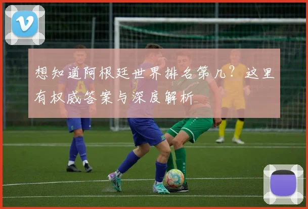 想知道阿根廷世界排名第几？这里有权威答案与深度解析