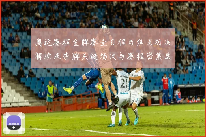 奥运赛程金牌赛全日程与焦点对决解读及夺牌关键场次与赛程密集度评估