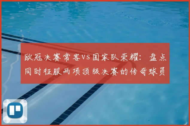 欧冠决赛常客vs国家队荣耀：盘点同时征服两项顶级决赛的传奇球员