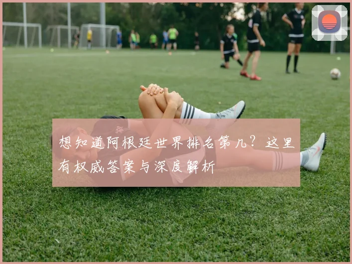 想知道阿根廷世界排名第几？这里有权威答案与深度解析