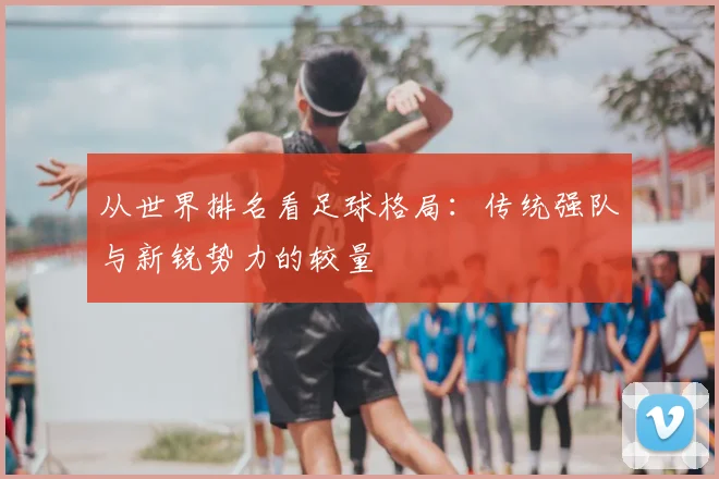 从世界排名看足球格局：传统强队与新锐势力的较量