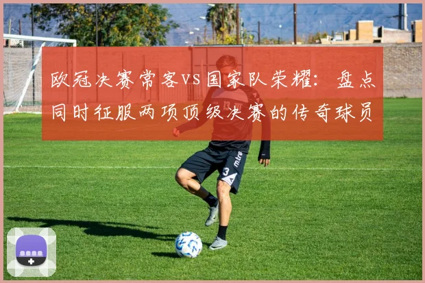 欧冠决赛常客vs国家队荣耀：盘点同时征服两项顶级决赛的传奇球员