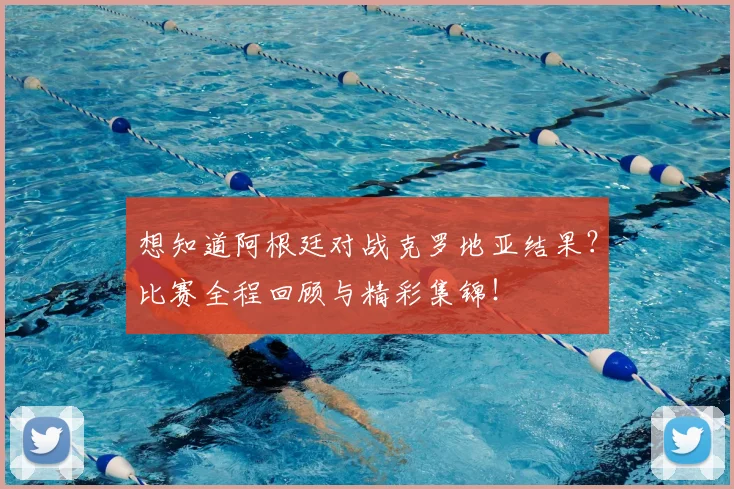 想知道阿根廷对战克罗地亚结果？比赛全程回顾与精彩集锦！