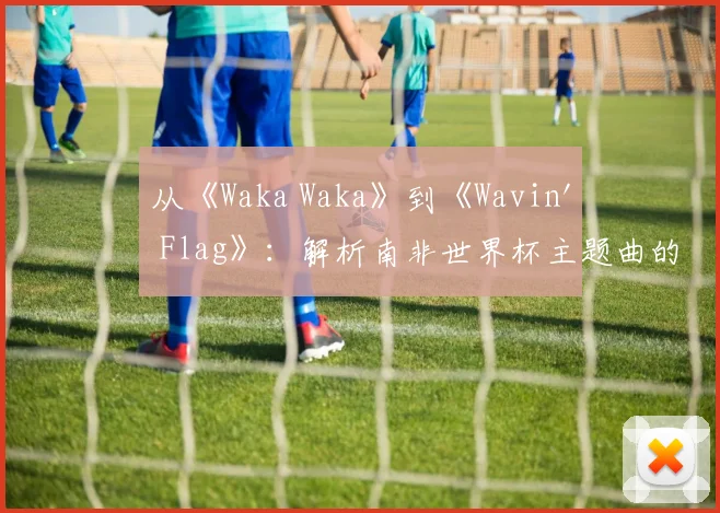 从《Waka Waka》到《Wavin' Flag》：解析南非世界杯主题曲的文化符号