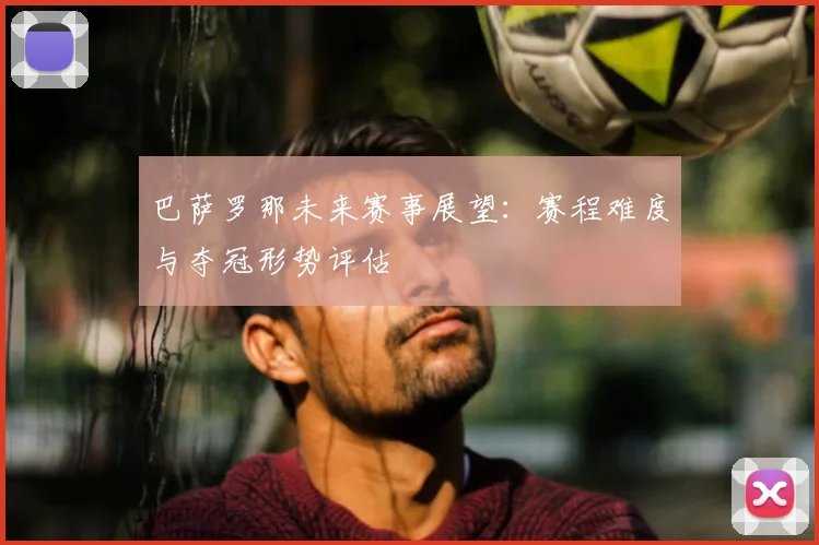 巴萨罗那未来赛事展望：赛程难度与夺冠形势评估